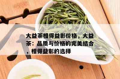 大益茶相得益彰价格，大益茶：品质与价格的完美结合，相得益彰的选择