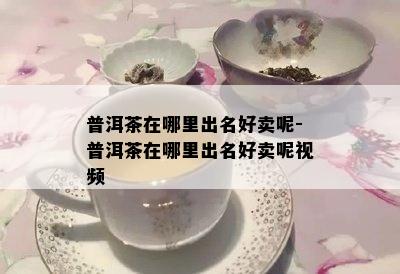 普洱茶在哪里出名好卖呢-普洱茶在哪里出名好卖呢视频