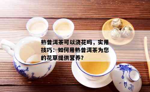 熟普洱茶可以浇花吗，实用技巧：如何用熟普洱茶为您的花草提供营养？