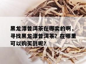 黑龙潭普洱茶在哪卖的啊，寻找黑龙潭普洱茶？在哪里可以购买到呢？