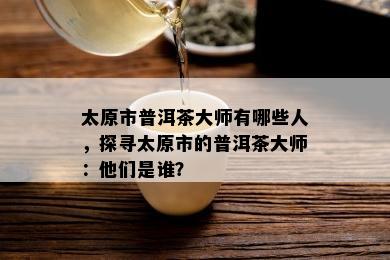 太原市普洱茶大师有哪些人，探寻太原市的普洱茶大师：他们是谁？