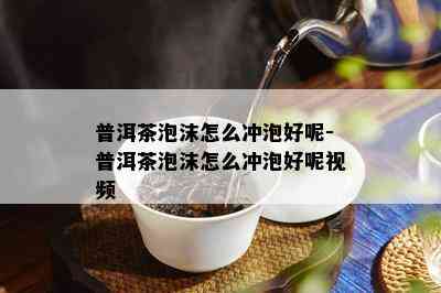 普洱茶泡沫怎么冲泡好呢-普洱茶泡沫怎么冲泡好呢视频