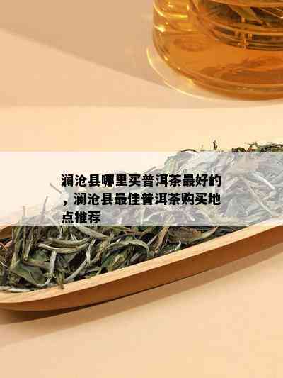 澜沧县哪里买普洱茶更好的，澜沧县更佳普洱茶购买地点推荐