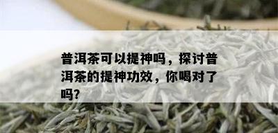 普洱茶可以提神吗，探讨普洱茶的提神功效，你喝对了吗？