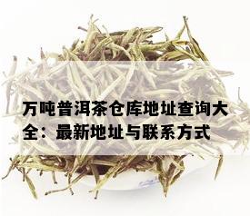 万吨普洱茶仓库地址查询大全：最新地址与联系方式