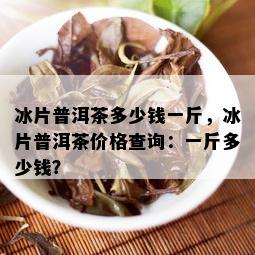 冰片普洱茶多少钱一斤，冰片普洱茶价格查询：一斤多少钱？