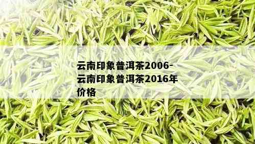 云南印象普洱茶2006-云南印象普洱茶2016年价格