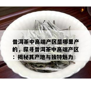 普洱茶中高端产区是哪里产的，探寻普洱茶中高端产区：揭秘其产地与独特魅力