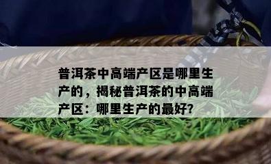 普洱茶中高端产区是哪里生产的，揭秘普洱茶的中高端产区：哪里生产的更好？