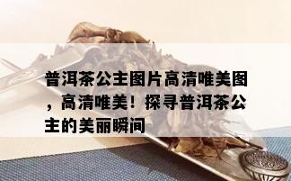 普洱茶公主图片高清唯美图，高清唯美！探寻普洱茶公主的美丽瞬间