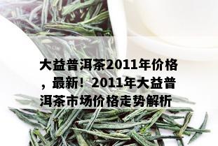 大益普洱茶2011年价格，最新！2011年大益普洱茶市场价格走势解析