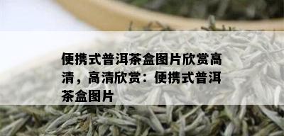 便携式普洱茶盒图片欣赏高清，高清欣赏：便携式普洱茶盒图片