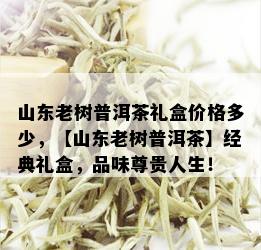 山东老树普洱茶礼盒价格多少，【山东老树普洱茶】经典礼盒，品味尊贵人生！