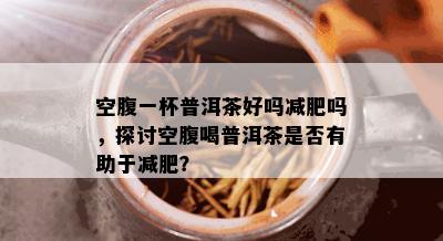 空腹一杯普洱茶好吗减肥吗，探讨空腹喝普洱茶是否有助于减肥？