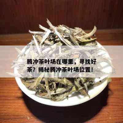 腾冲茶叶场在哪里，寻找好茶？揭秘腾冲茶叶场位置！