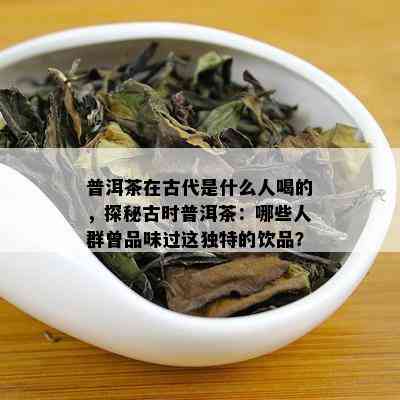 普洱茶在古代是什么人喝的，探秘古时普洱茶：哪些人群曾品味过这独特的饮品？