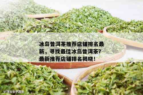 冰岛普洱茶推荐店铺排名最新，寻找更佳冰岛普洱茶？最新推荐店铺排名揭晓！