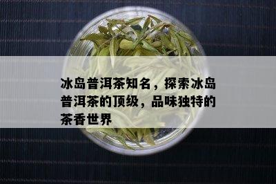 冰岛普洱茶知名，探索冰岛普洱茶的顶级，品味独特的茶香世界