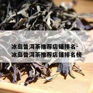 冰岛普洱茶推荐店铺排名-冰岛普洱茶推荐店铺排名榜