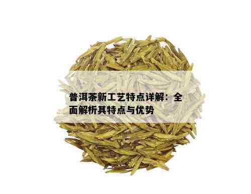 普洱茶新工艺特点详解：全面解析其特点与优势