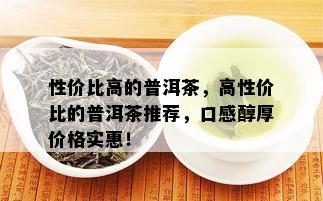 性价比高的普洱茶，高性价比的普洱茶推荐，口感醇厚价格实惠！