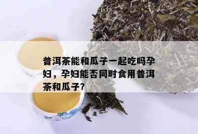 普洱茶能和瓜子一起吃吗孕妇，孕妇能否同时食用普洱茶和瓜子？