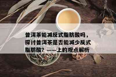 普洱茶能减反式脂肪酸吗，探讨普洱茶是否能减少反式脂肪酸？——上的观点解析