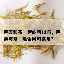 芦荟和茶一起吃可以吗，芦荟与茶：能否同时食用？