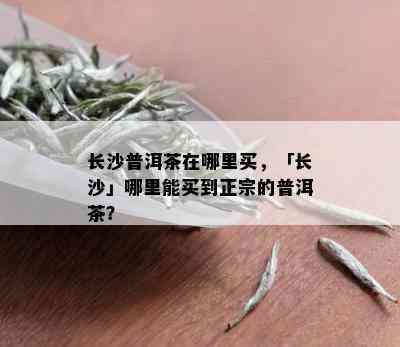 长沙普洱茶在哪里买，「长沙」哪里能买到正宗的普洱茶？