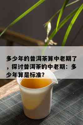 多少年的普洱茶算中老期了，探讨普洱茶的中老期：多少年算是标准？