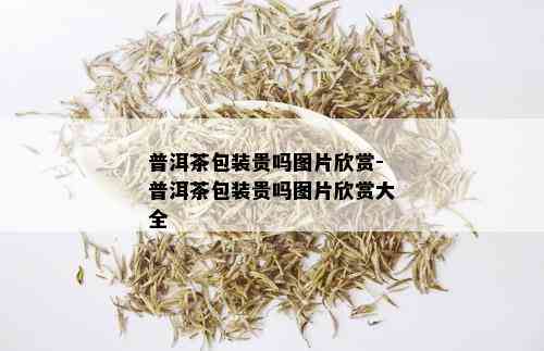 普洱茶包装贵吗图片欣赏-普洱茶包装贵吗图片欣赏大全