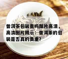 普洱茶包装贵吗图片高清，高清图片揭示：普洱茶的包装是否真的贵重？