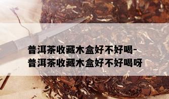 普洱茶收藏木盒好不好喝-普洱茶收藏木盒好不好喝呀