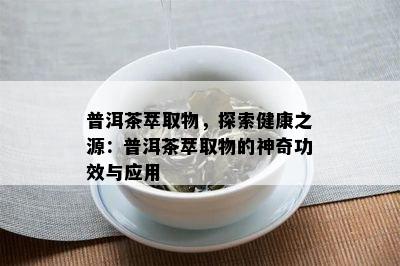 普洱茶萃取物，探索健康之源：普洱茶萃取物的神奇功效与应用