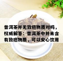 普洱茶并无致癌物质对吗，权威解答：普洱茶中并未含有致癌物质，可以安心饮用