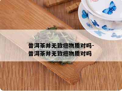 普洱茶并无致癌物质对吗-普洱茶并无致癌物质对吗