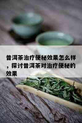 普洱茶治疗便秘效果怎么样，探讨普洱茶对治疗便秘的效果