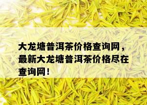 大龙塘普洱茶价格查询网，最新大龙塘普洱茶价格尽在查询网！