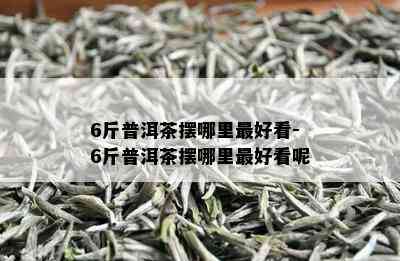 6斤普洱茶摆哪里更好看-6斤普洱茶摆哪里更好看呢