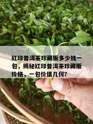 红印普洱茶珍藏版多少钱一包，揭秘红印普洱茶珍藏版价格，一包价值几何？