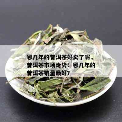 哪几年的普洱茶好卖了呢，普洱茶市场走势：哪几年的普洱茶销量更好？