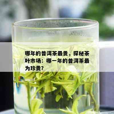 哪年的普洱茶最贵，探秘茶叶市场：哪一年的普洱茶最为珍贵？