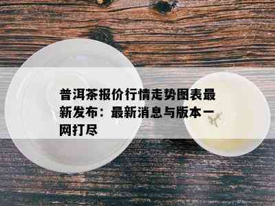 普洱茶报价行情走势图表最新发布：最新消息与版本一网打尽