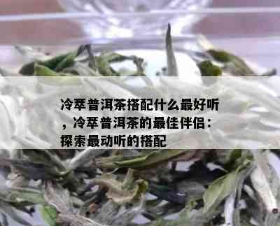 冷萃普洱茶搭配什么更好听，冷萃普洱茶的更佳伴侣：探索最动听的搭配