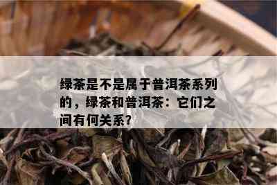 绿茶是不是属于普洱茶系列的，绿茶和普洱茶：它们之间有何关系？