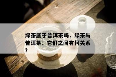 绿茶属于普洱茶吗，绿茶与普洱茶：它们之间有何关系？