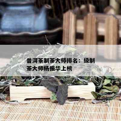 普洱茶制茶大师排名：级制茶大师杨振华上榜