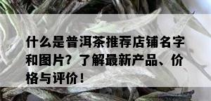 什么是普洱茶推荐店铺名字和图片？了解最新产品、价格与评价！