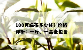 100克绿茶多少钱？价格详析：一斤、一盒全包含