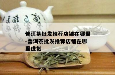 普洱茶批发推荐店铺在哪里-普洱茶批发推荐店铺在哪里进货